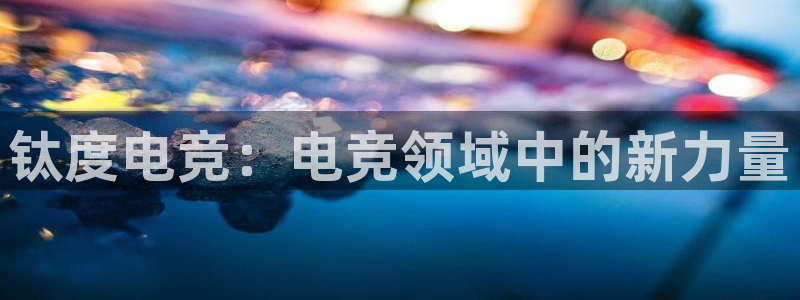 南宫电竞注册：钛度电竞：电竞领域中的新力量